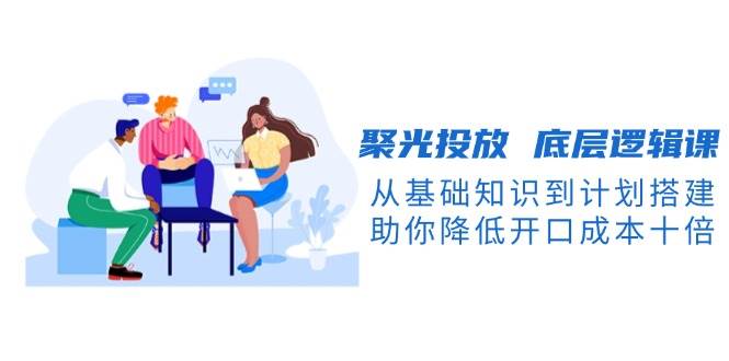 聚光投放底层逻辑课，从基础知识到计划搭建，助你降低开口成本十倍-财虎网络科技