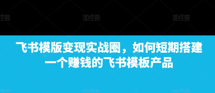 飞书模版变现实战圈，如何短期搭建一个赚钱的飞书模板产品-财虎网络科技