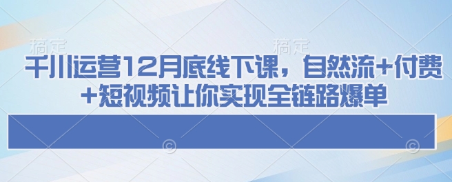 千川运营12月底线下课，自然流+付费+短视频让你实现全链路爆单-财虎网络科技