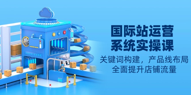 国际站运营系统实操课：关键词构建，产品线布局，全面提升店铺流量-财虎网络科技