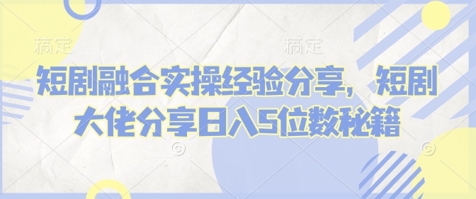 短剧融合实操经验分享，短剧大佬分享日入5位数秘籍-财虎网络科技