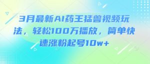 3月最新AI药王猛兽视频玩法，轻松100W播放，简单快速涨粉起号10w+-财虎网络科技