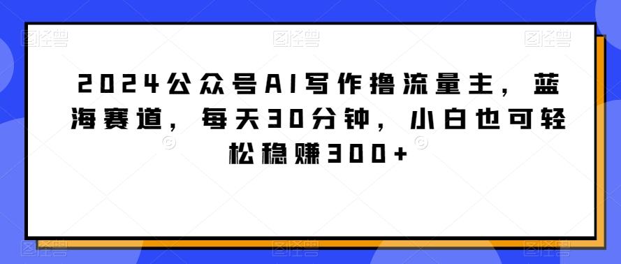 2024公众号AI写作撸流量主，蓝海赛道，每天30分钟，小白也可轻松稳赚300+【揭秘】-财虎网络科技