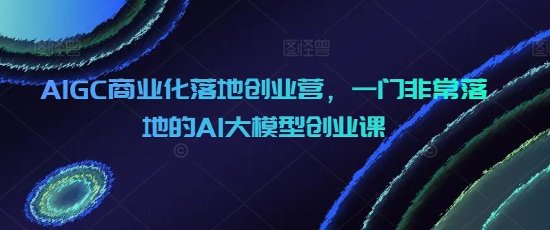 AIGC商业化落地创业营，一门非常落地的AI大模型创业课-财虎网络科技