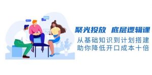 聚光投放底层逻辑课，从基础知识到计划搭建，助你降低开口成本十倍-财虎网络科技