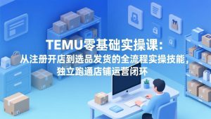 TEMU零基础实操课：从注册开店到选品发货的全流程实操技能，独立跑通店铺运营闭环-财虎网络科技