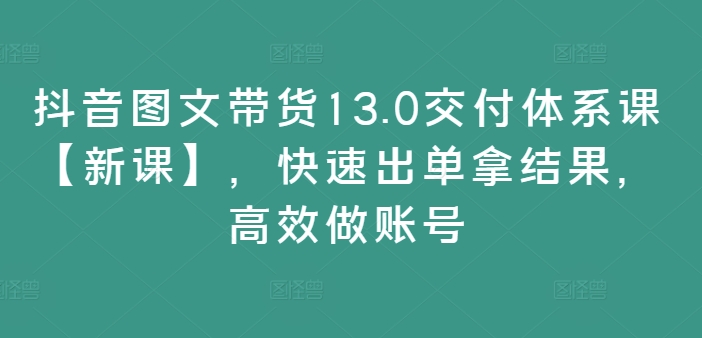 抖音图文带货13.0交付体系课【新课】，快速出单拿结果，高效做账号-财虎网络科技