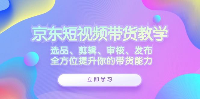 京东短视频带货教学：选品、剪辑、审核、发布，全方位提升你的带货能力-财虎网络科技
