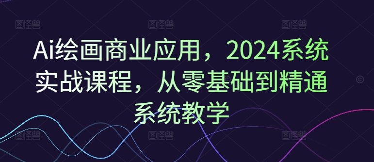 Ai绘画商业应用，2024系统实战课程，从零基础到精通系统教学-财虎网络科技