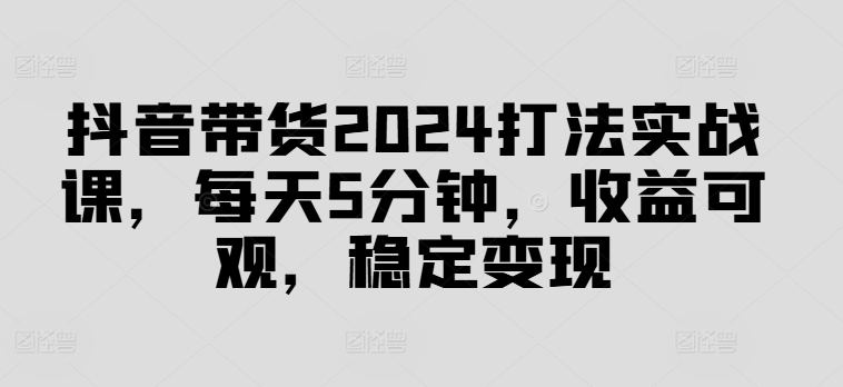 抖音带货2024打法实战课，每天5分钟，收益可观，稳定变现【揭秘】-财虎网络科技