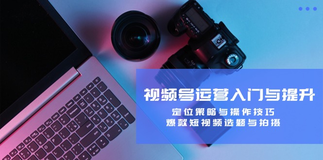 视频号运营入门与提升：定位策略与操作技巧，爆款短视频选题与拍摄-财虎网络科技