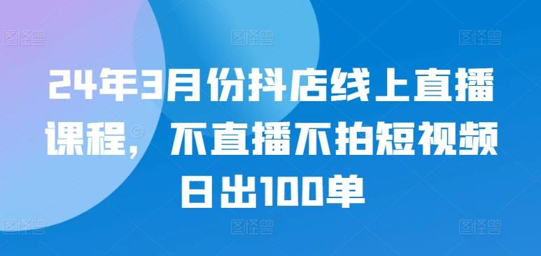 24年3月份抖店线上直播课程，不直播不拍短视频日出100单-财虎网络科技