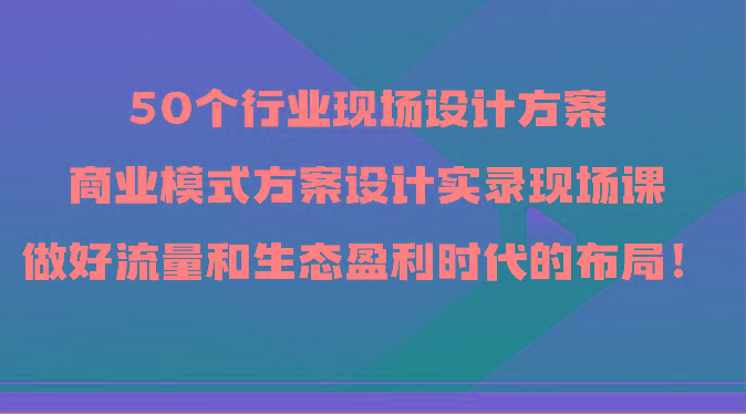 50个行业现场设计方案，商业模式方案设计实录现场课，做好流量和生态盈利时代的布局！-财虎网络科技