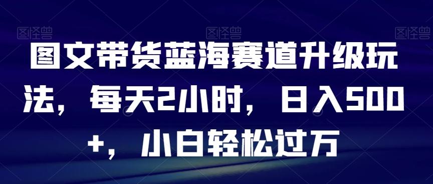 图文带货蓝海赛道升级玩法，每天2小时，日入500+，小白轻松过万-财虎网络科技