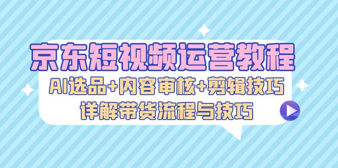 京东短视频运营教程：AI选品+内容审核+剪辑技巧，详解带货流程与技巧-财虎网络科技
