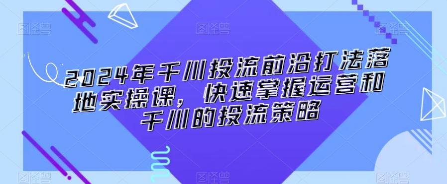 2024年千川投流前沿打法落地实操课，快速掌握运营和千川的投流策略-财虎网络科技