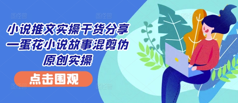 小说推文实操干货分享—蛋花小说故事混剪伪原创实操-财虎网络科技